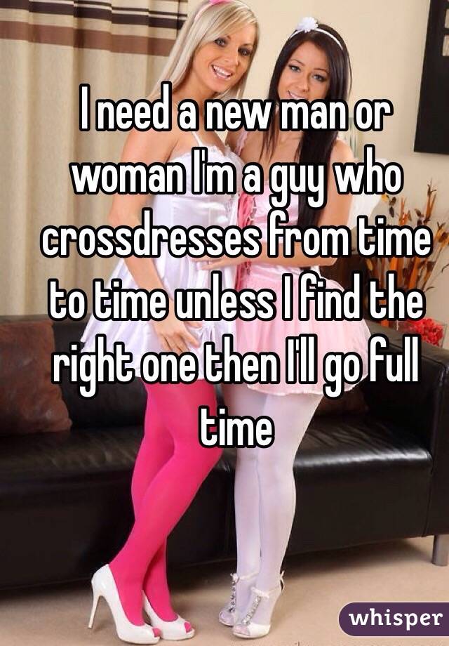 I need a new man or woman I'm a guy who crossdresses from time to time unless I find the right one then I'll go full time 