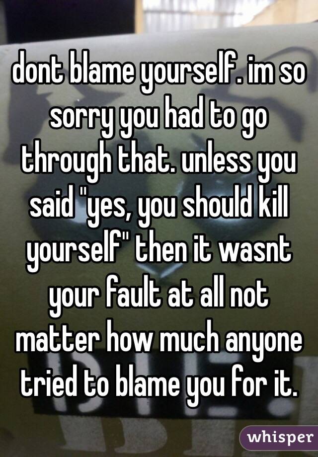 dont blame yourself. im so sorry you had to go through that. unless you said "yes, you should kill yourself" then it wasnt your fault at all not matter how much anyone tried to blame you for it. 
