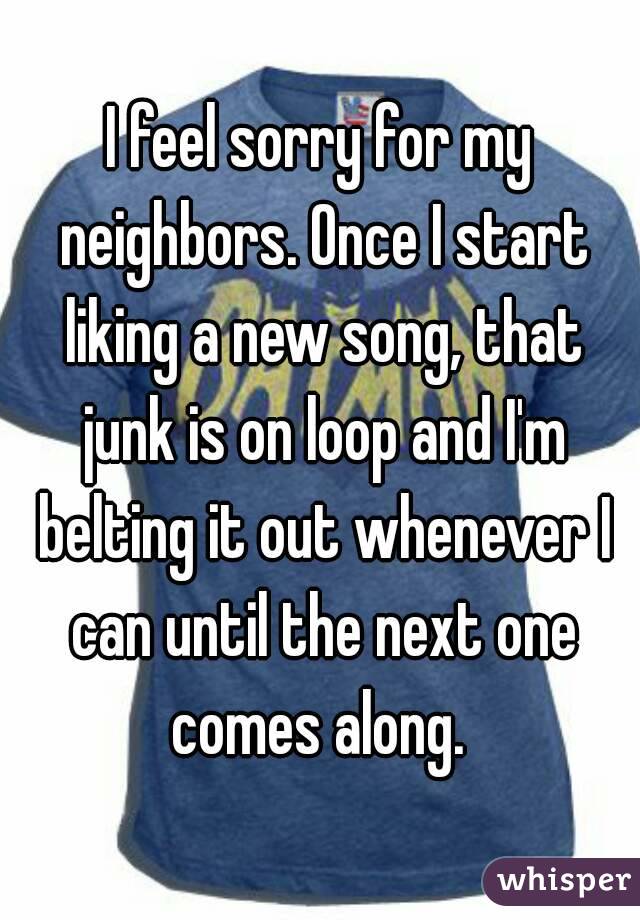 I feel sorry for my neighbors. Once I start liking a new song, that junk is on loop and I'm belting it out whenever I can until the next one comes along. 