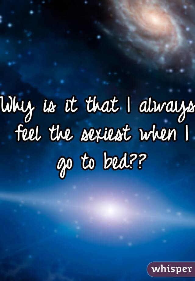 Why is it that I always feel the sexiest when I go to bed??