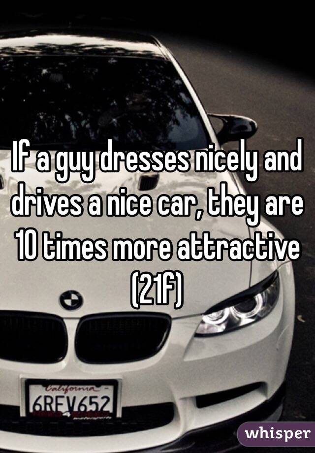 If a guy dresses nicely and drives a nice car, they are 10 times more attractive (21f) 