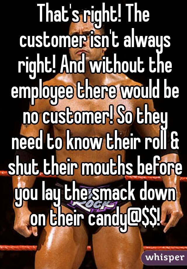That's right! The customer isn't always right! And without the employee there would be no customer! So they need to know their roll & shut their mouths before you lay the smack down on their candy@$$!
