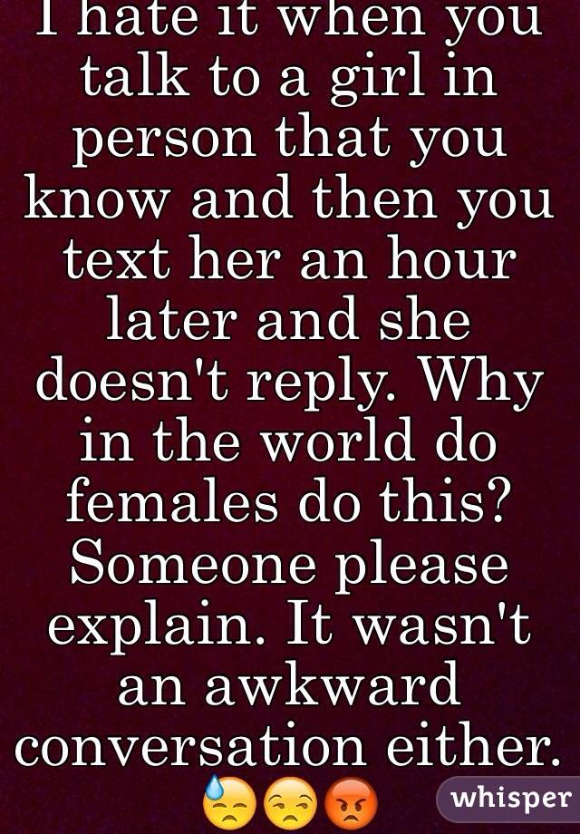 I hate it when you talk to a girl in person that you know and then you text her an hour later and she doesn't reply. Why in the world do females do this? Someone please explain. It wasn't an awkward conversation either. 😓😒😡