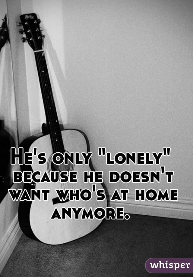 He's only "lonely" because he doesn't want who's at home anymore. 