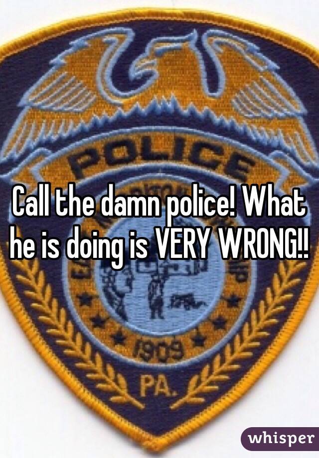 Call the damn police! What he is doing is VERY WRONG!!