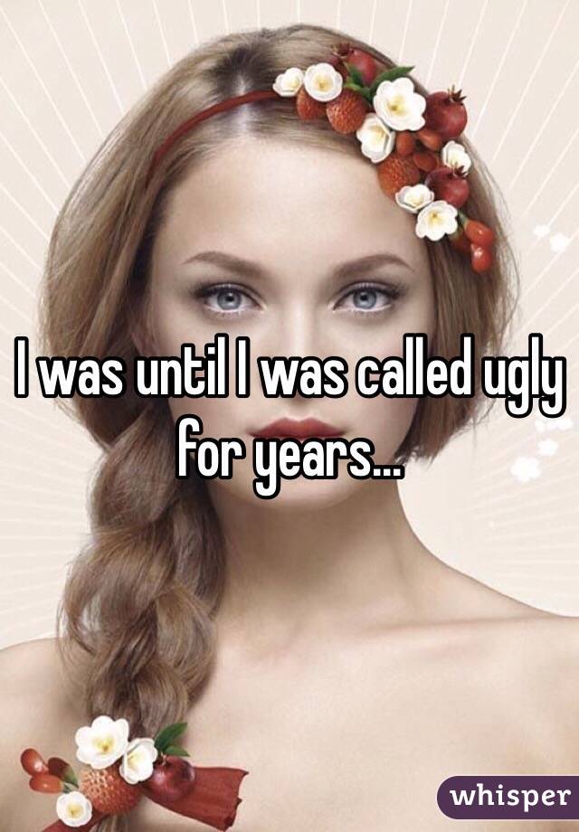 I was until I was called ugly for years...