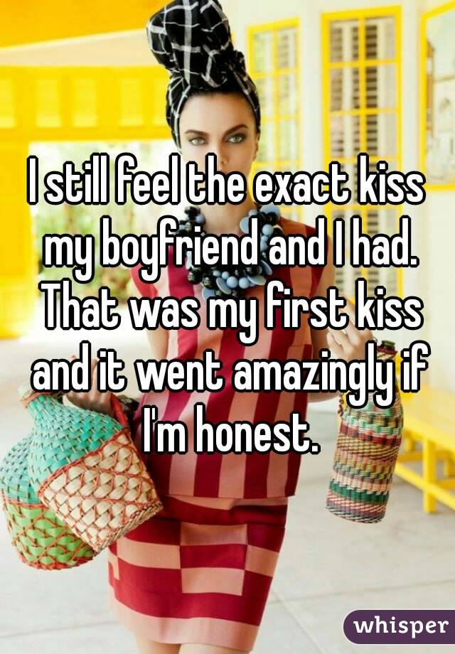 I still feel the exact kiss my boyfriend and I had. That was my first kiss and it went amazingly if I'm honest.