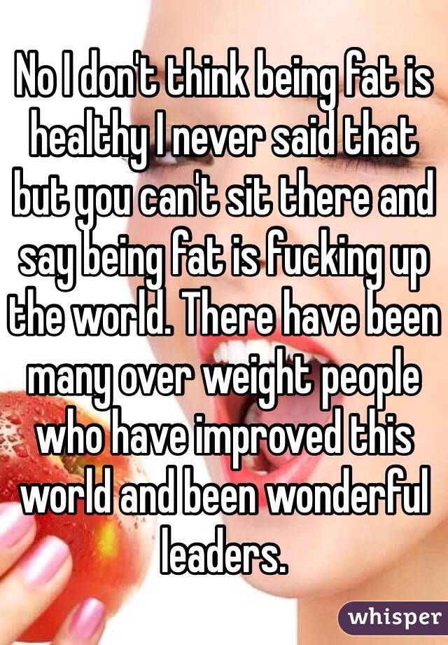 No I don't think being fat is healthy I never said that but you can't sit there and say being fat is fucking up the world. There have been many over weight people who have improved this world and been wonderful leaders.