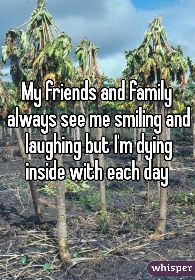 My friends and family always see me smiling and laughing but I'm dying inside with each day 