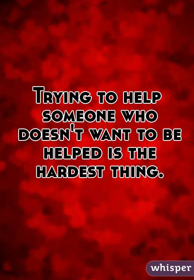 Trying to help someone who doesn't want to be helped is the hardest thing.