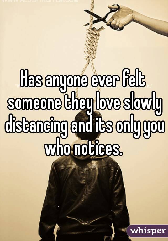 Has anyone ever felt someone they love slowly distancing and its only you who notices. 