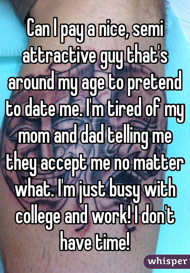 Can I pay a nice, semi attractive guy that's around my age to pretend to date me. I'm tired of my mom and dad telling me they accept me no matter what. I'm just busy with college and work! I don't have time! 