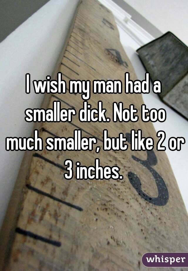 I wish my man had a smaller dick. Not too much smaller, but like 2 or 3 inches. 