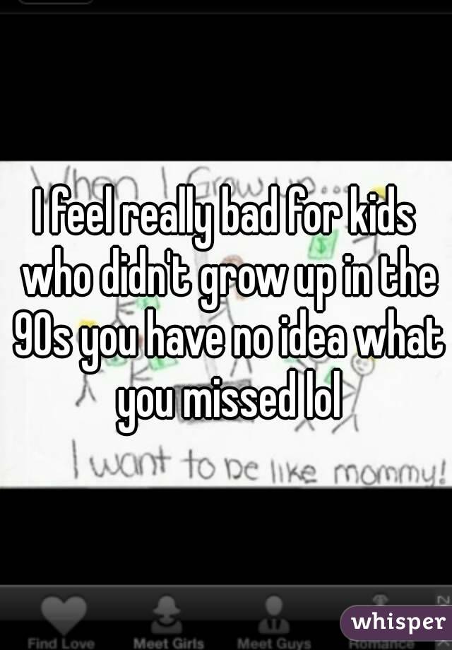 I feel really bad for kids who didn't grow up in the 90s you have no idea what you missed lol
