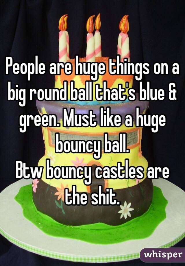 People are huge things on a big round ball that's blue & green. Must like a huge bouncy ball. 
Btw bouncy castles are the shit. 