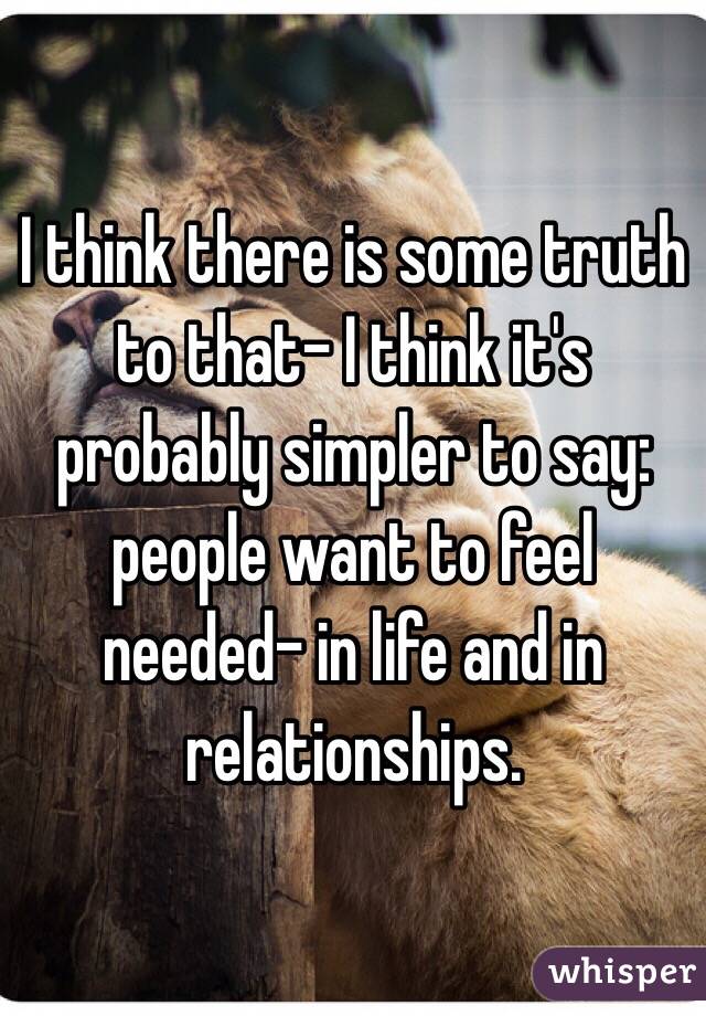 I think there is some truth to that- I think it's probably simpler to say: people want to feel needed- in life and in relationships. 