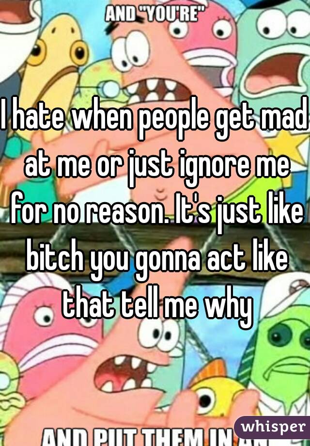 I hate when people get mad at me or just ignore me for no reason. It's just like bitch you gonna act like that tell me why
