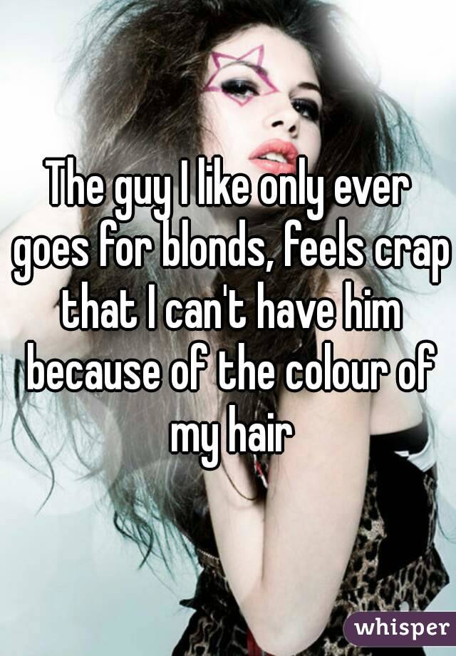 The guy I like only ever goes for blonds, feels crap that I can't have him because of the colour of my hair
