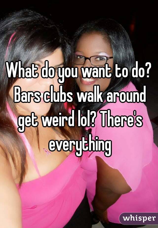 What do you want to do? Bars clubs walk around get weird lol? There's everything