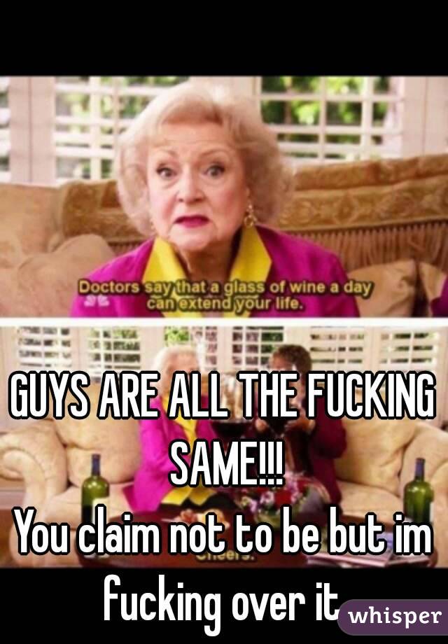 GUYS ARE ALL THE FUCKING SAME!!!
You claim not to be but im fucking over it 