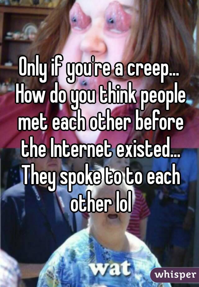 Only if you're a creep... How do you think people met each other before the Internet existed... They spoke to to each other lol