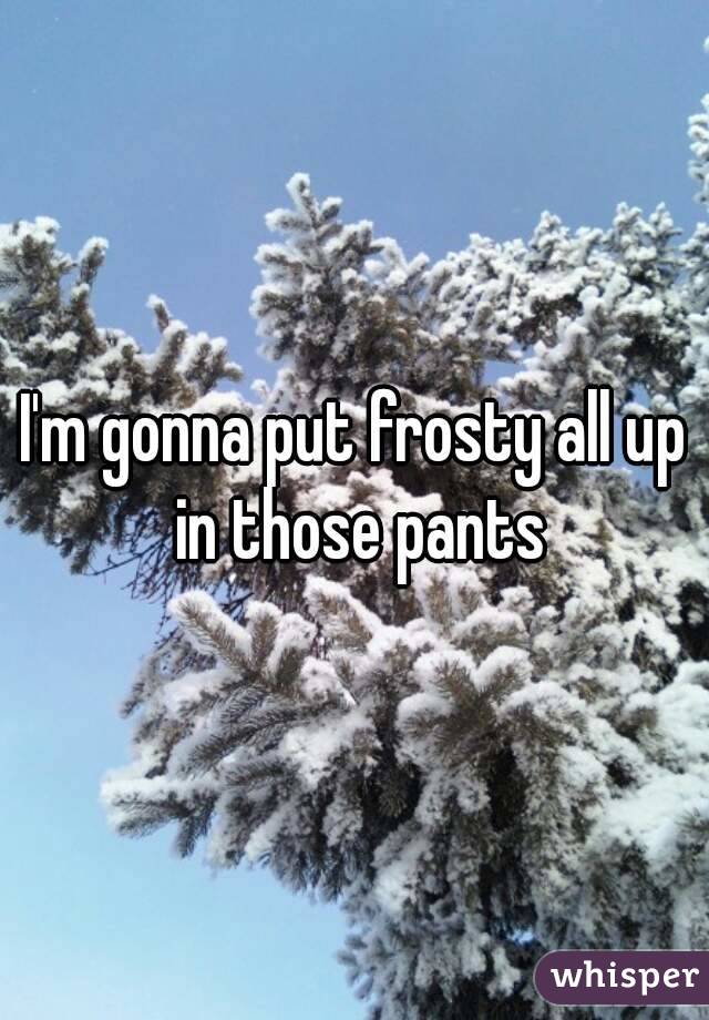I'm gonna put frosty all up in those pants