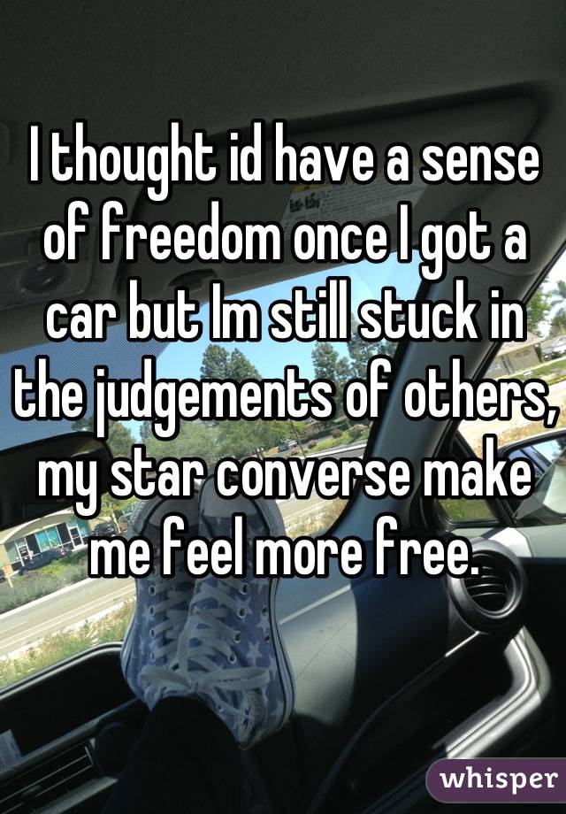 I thought id have a sense of freedom once I got a car but Im still stuck in the judgements of others, my star converse make me feel more free.