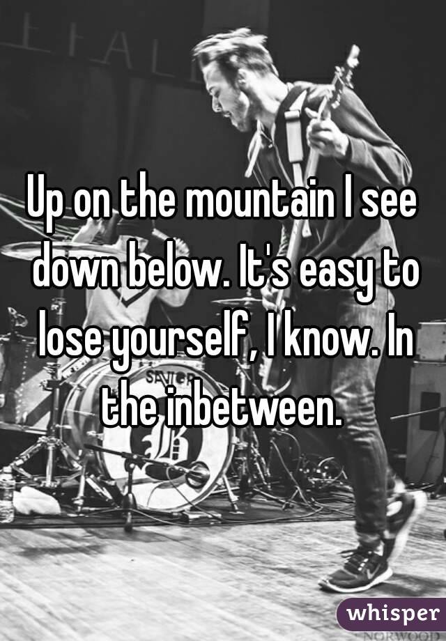 Up on the mountain I see down below. It's easy to lose yourself, I know. In the inbetween. 