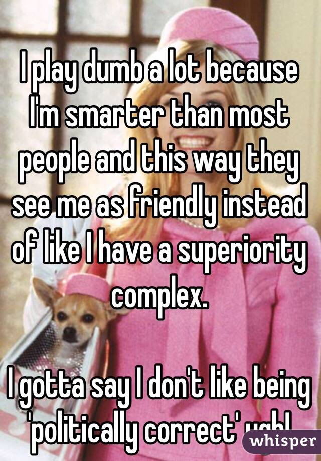 I play dumb a lot because I'm smarter than most people and this way they see me as friendly instead of like I have a superiority complex. 

I gotta say I don't like being 'politically correct' ugh!