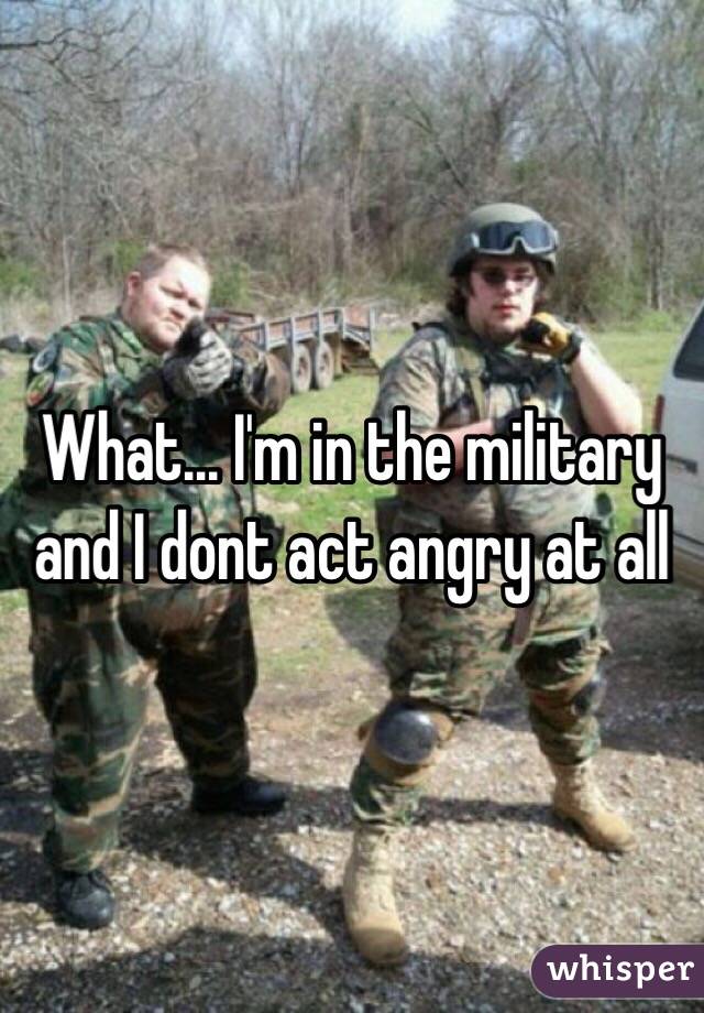 What... I'm in the military and I dont act angry at all