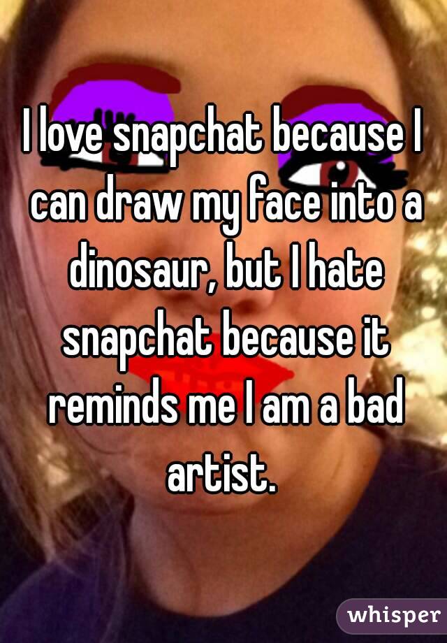 I love snapchat because I can draw my face into a dinosaur, but I hate snapchat because it reminds me I am a bad artist. 