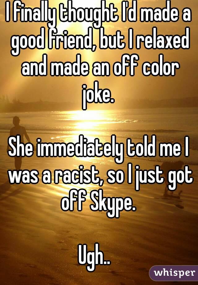 I finally thought I'd made a good friend, but I relaxed and made an off color joke. 

She immediately told me I was a racist, so I just got off Skype. 

Ugh..  