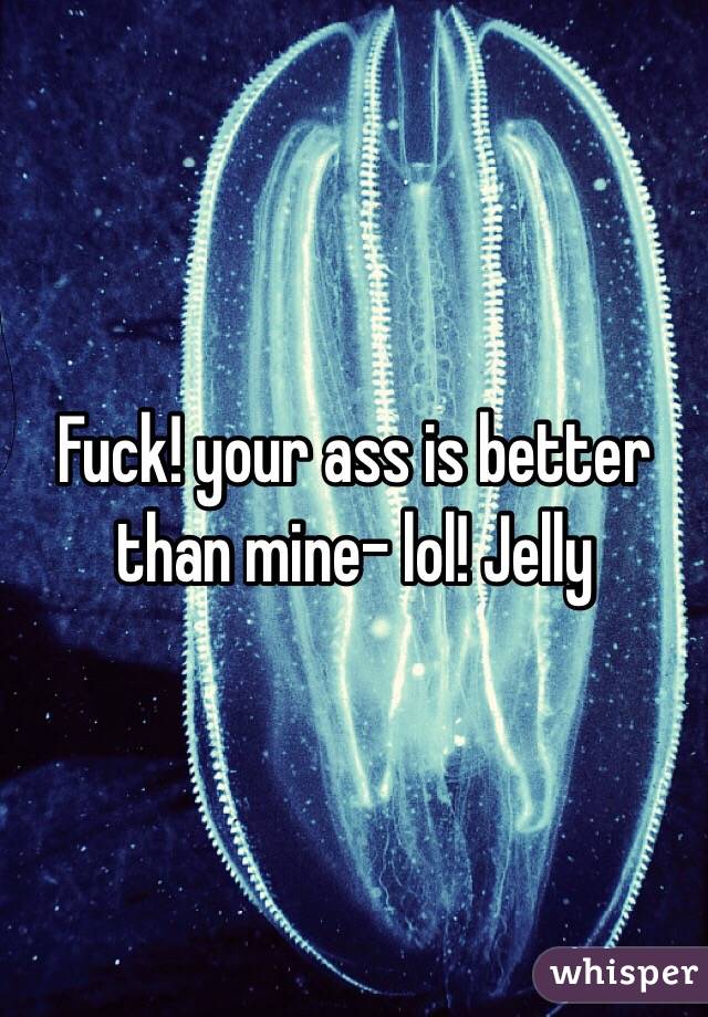 Fuck! your ass is better than mine- lol! Jelly