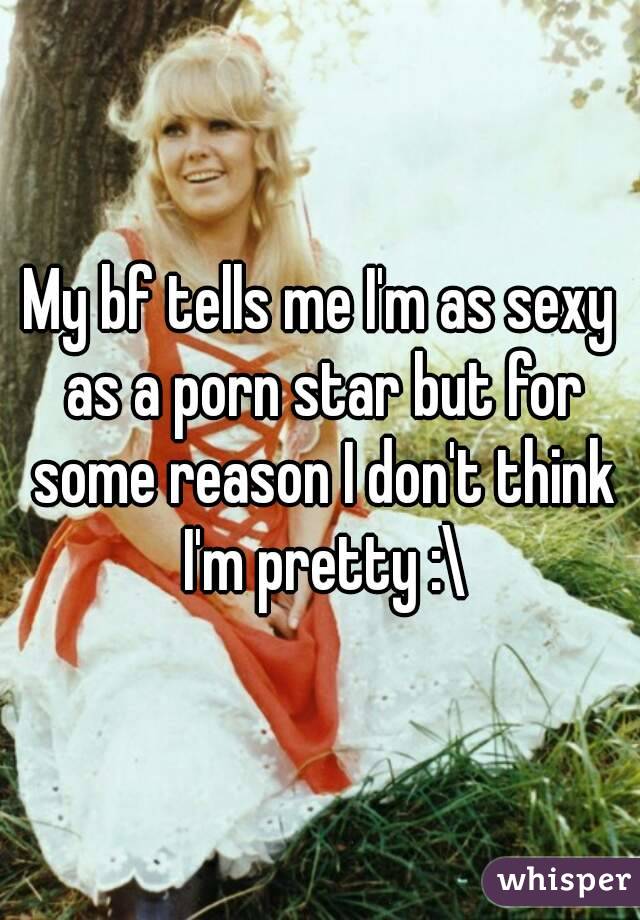 My bf tells me I'm as sexy as a porn star but for some reason I don't think I'm pretty :\