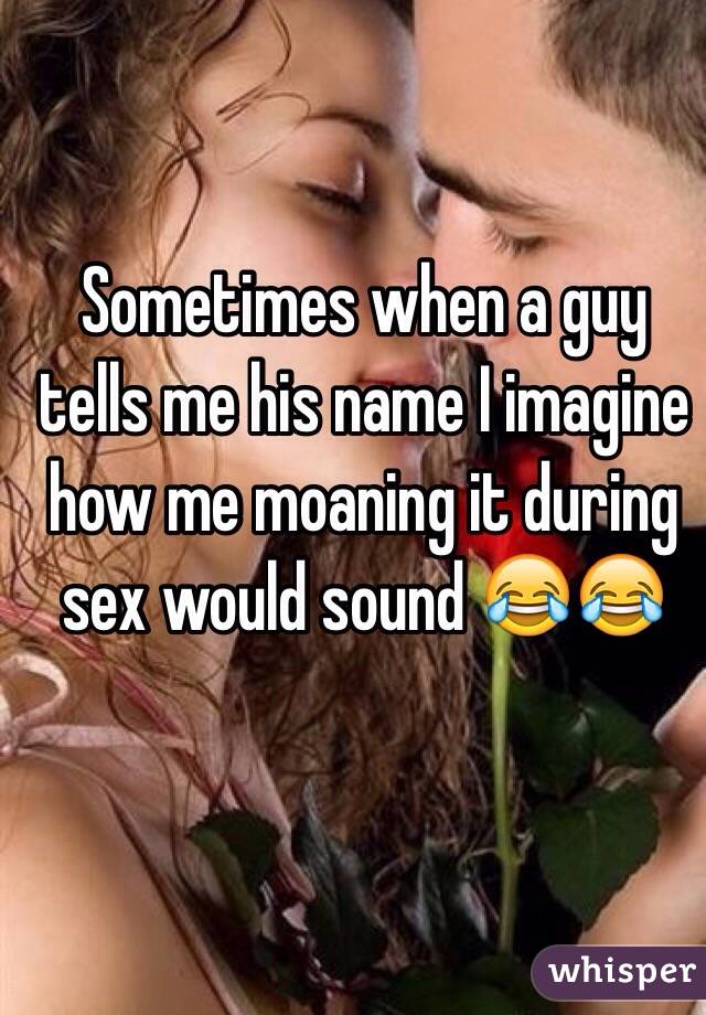 Sometimes when a guy tells me his name I imagine how me moaning it during sex would sound 😂😂