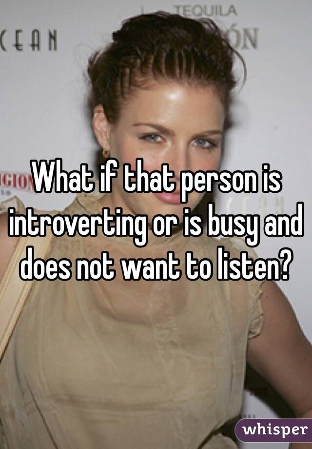 What if that person is introverting or is busy and does not want to listen?