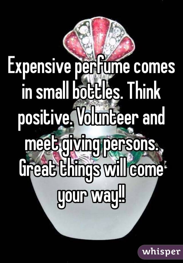 Expensive perfume comes in small bottles. Think positive. Volunteer and meet giving persons. Great things will come your way!!