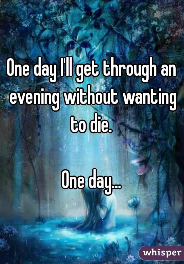 One day I'll get through an evening without wanting to die. 

One day...