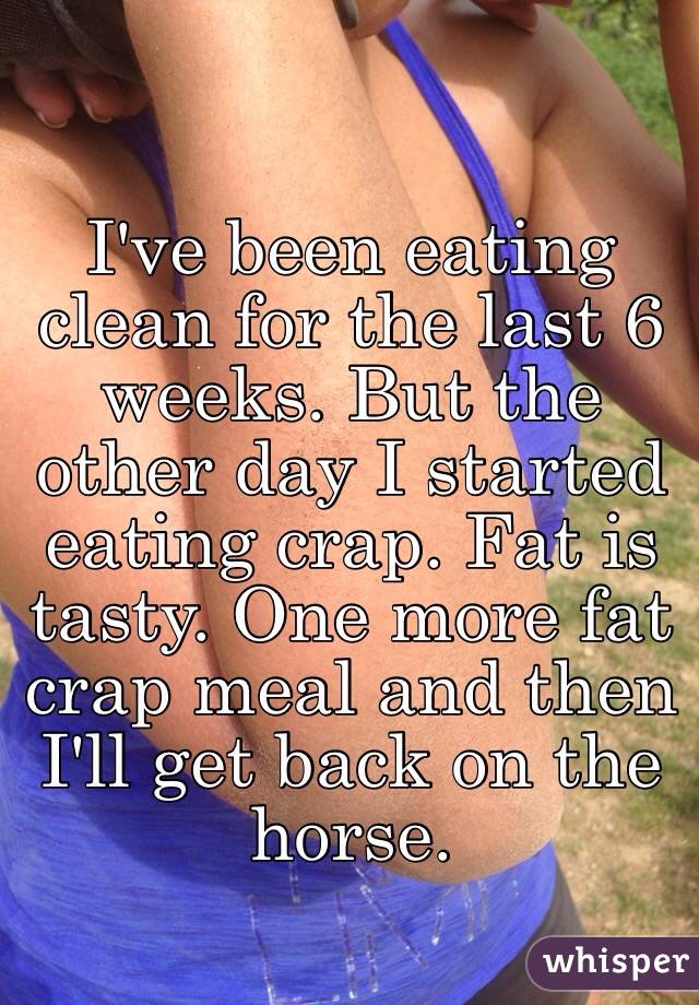I've been eating clean for the last 6 weeks. But the other day I started eating crap. Fat is tasty. One more fat crap meal and then I'll get back on the horse. 