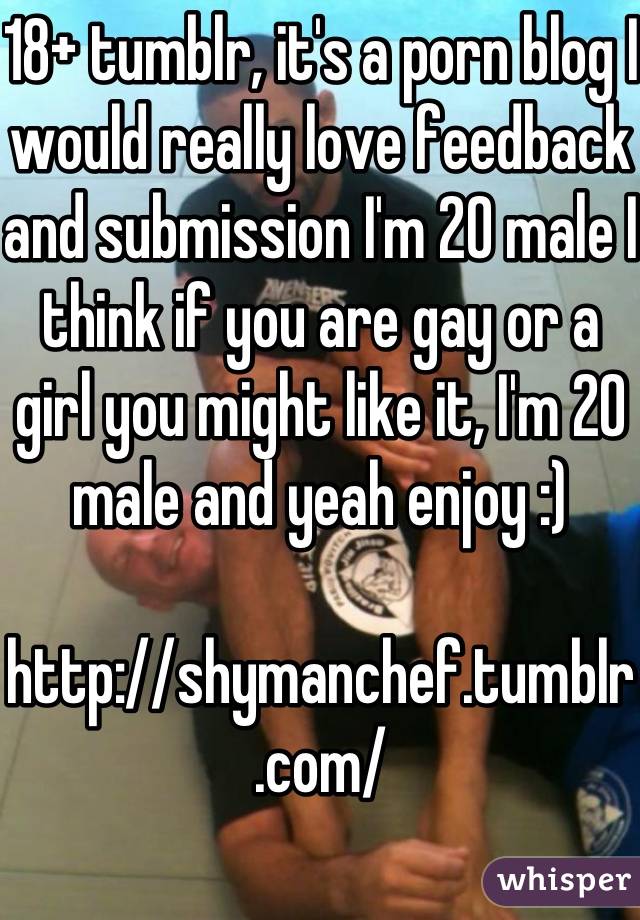 18+ tumblr, it's a porn blog I would really love feedback and submission I'm 20 male I think if you are gay or a girl you might like it, I'm 20 male and yeah enjoy :)

http://shymanchef.tumblr.com/