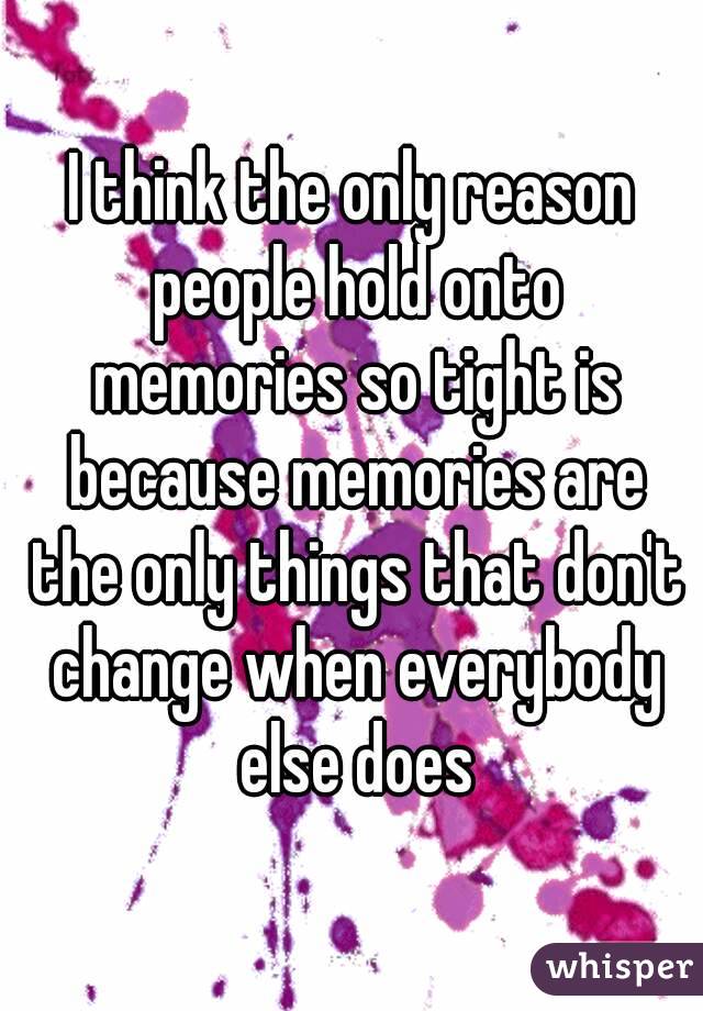 I think the only reason people hold onto memories so tight is because memories are the only things that don't change when everybody else does