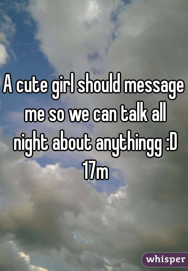 A cute girl should message me so we can talk all night about anythingg :D 17m
