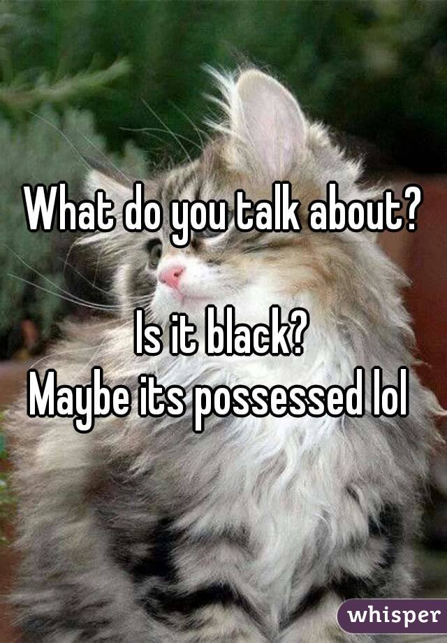 What do you talk about?

Is it black?
Maybe its possessed lol 