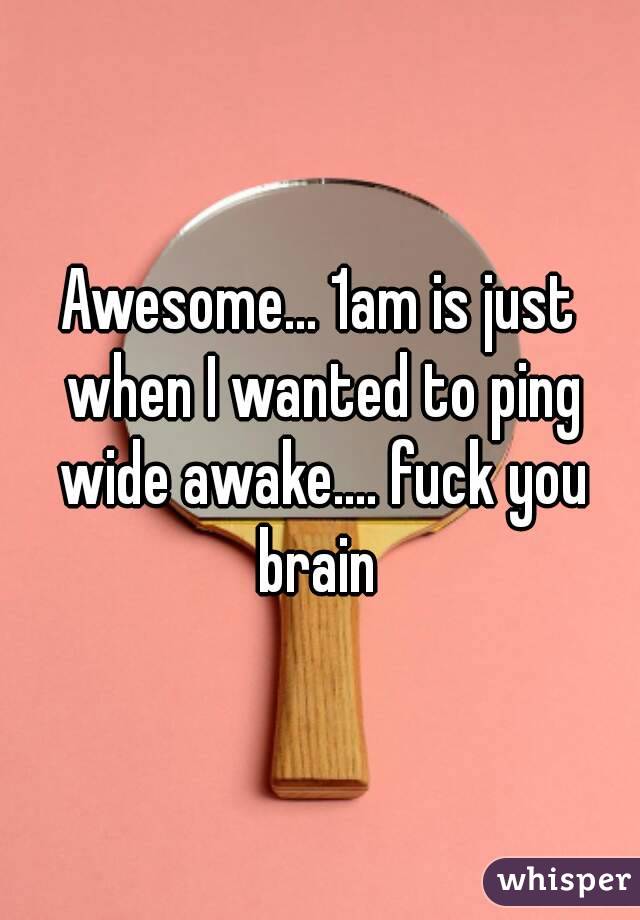 Awesome... 1am is just when I wanted to ping wide awake.... fuck you brain 