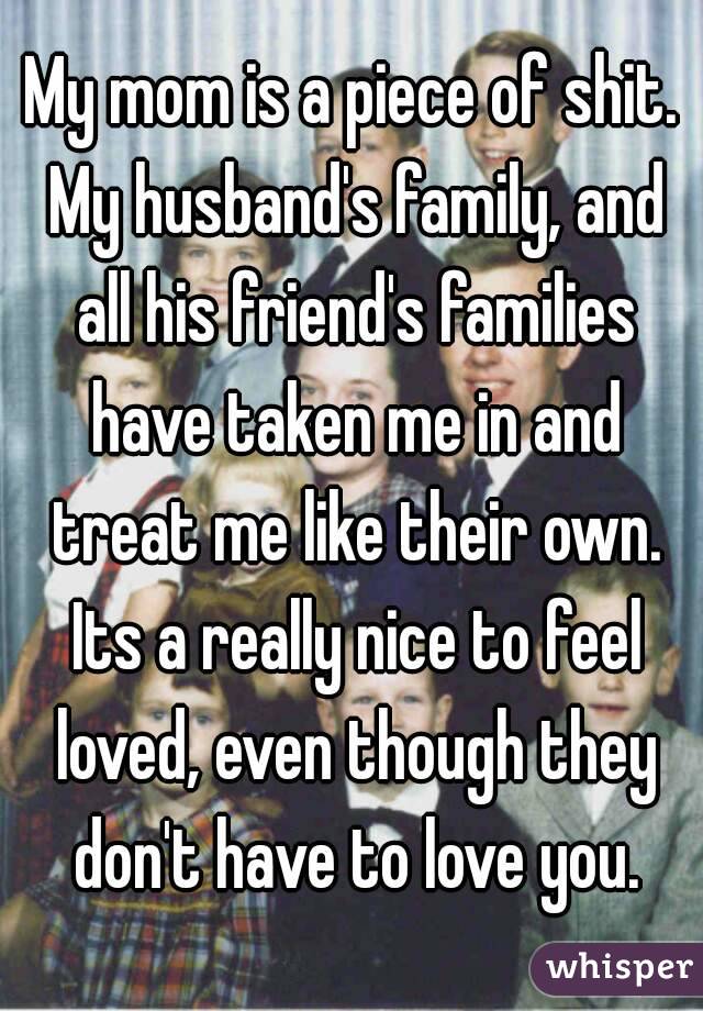 My mom is a piece of shit. My husband's family, and all his friend's families have taken me in and treat me like their own. Its a really nice to feel loved, even though they don't have to love you.