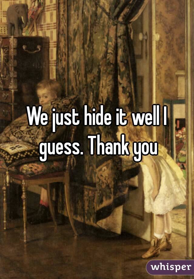 We just hide it well I guess. Thank you