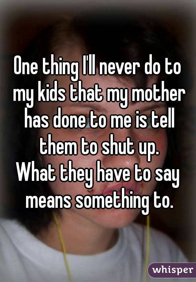 One thing I'll never do to my kids that my mother has done to me is tell them to shut up.
What they have to say means something to.