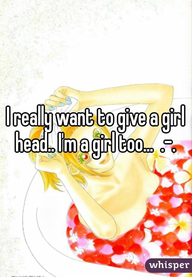 I really want to give a girl head.. I'm a girl too...  .-. 