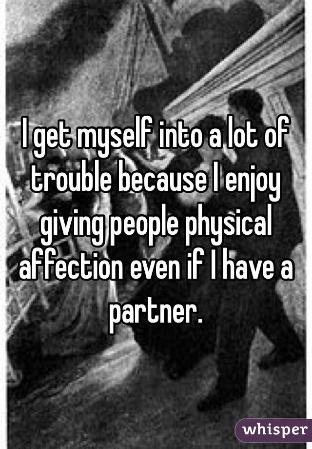I get myself into a lot of trouble because I enjoy giving people physical affection even if I have a partner. 