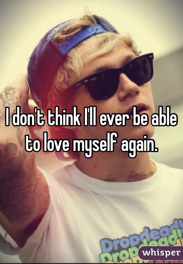 I don't think I'll ever be able to love myself again.